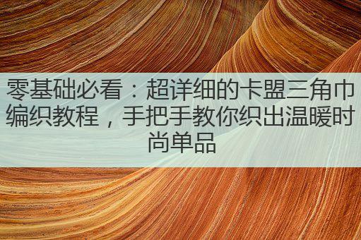 零基础必看：超详细的卡盟三角巾编织教程，手把手教你织出温暖时尚单品