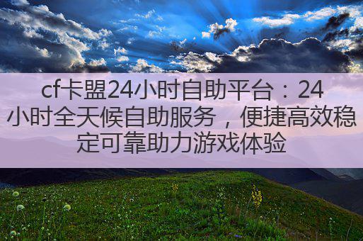 cf卡盟24小时自助平台：24小时全天候自助服务，便捷高效稳定可靠助力游戏体验
