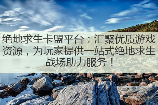绝地求生卡盟平台：汇聚优质游戏资源，为玩家提供一站式绝地求生战场助力服务！