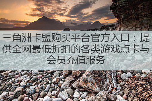 三角洲卡盟购买平台官方入口：提供全网最低折扣的各类游戏点卡与会员充值服务