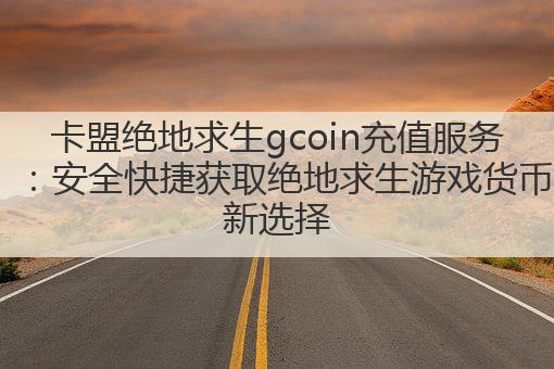 卡盟绝地求生gcoin充值服务：安全快捷获取绝地求生游戏货币新选择