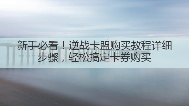 新手必看！逆战卡盟购买教程详细步骤，轻松搞定卡券购买
