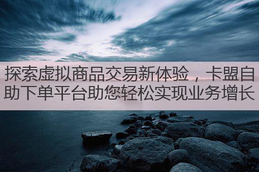探索虚拟商品交易新体验,卡盟自助下单平台助您轻松实现业务增长