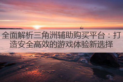 全面解析三角洲辅助购买平台：打造安全高效的游戏体验新选择