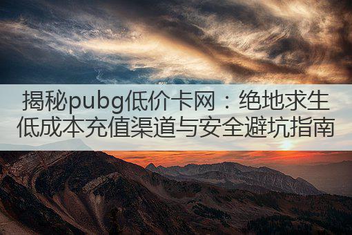 揭秘pubg低价卡网:绝地求生低成本充值渠道与安全避坑指南
