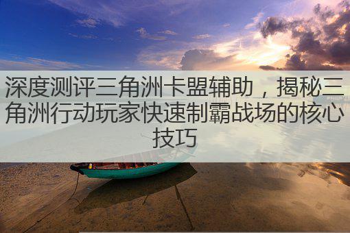 深度测评三角洲卡盟辅助，揭秘三角洲行动玩家快速制霸战场的核心技巧