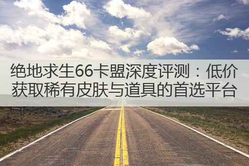 绝地求生66卡盟深度评测：低价获取稀有皮肤与道具的首选平台