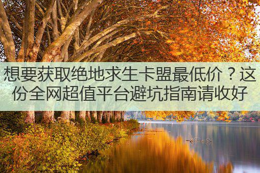 想要获取绝地求生卡盟最低价?这份全网超值平台避坑指南请收好