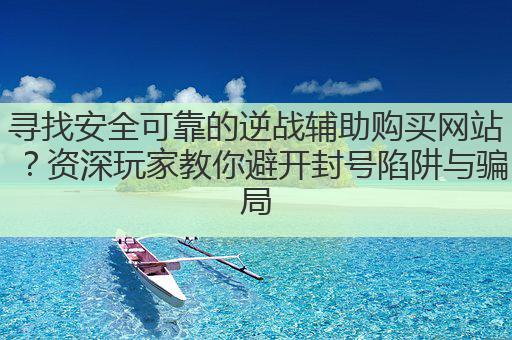 寻找安全可靠的逆战辅助购买网站？资深玩家教你避开封号陷阱与骗局