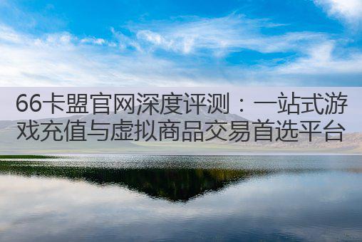 66卡盟官网深度评测：一站式游戏充值与虚拟商品交易首选平台