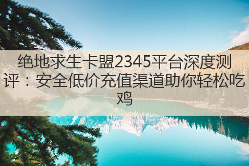 绝地求生卡盟2345平台深度测评:安全低价充值渠道助你轻松吃鸡