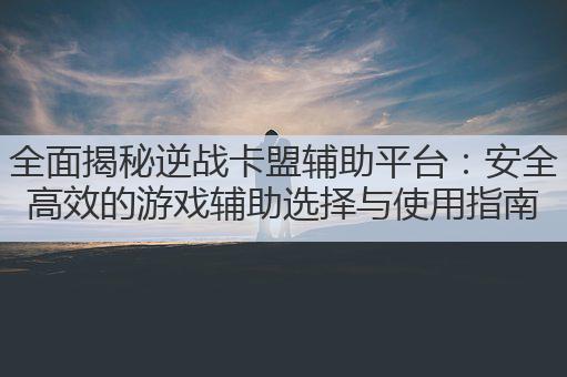 全面揭秘逆战卡盟辅助平台：安全高效的游戏辅助选择与使用指南