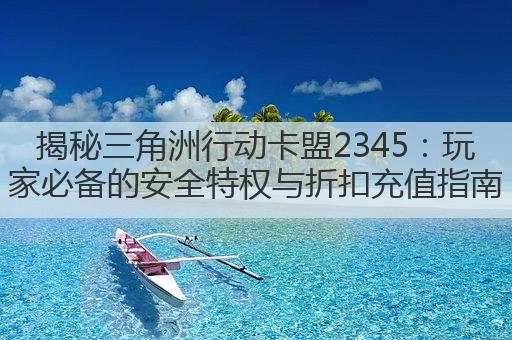 揭秘三角洲行动卡盟2345：玩家必备的安全特权与折扣充值指南