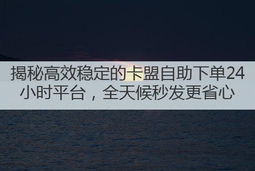 揭秘高效稳定的卡盟自助下单24小时平台,全天候秒发更省心