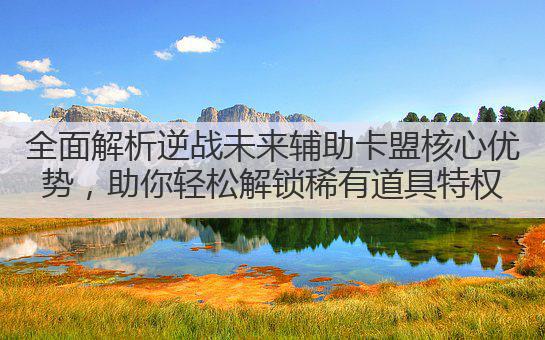全面解析逆战未来辅助卡盟核心优势,助你轻松解锁稀有道具特权