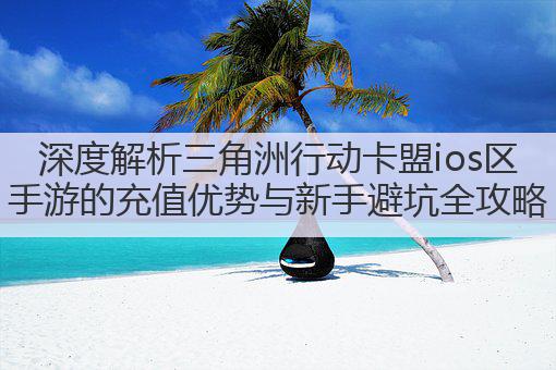 深度解析三角洲行动卡盟ios区手游的充值优势与新手避坑全攻略