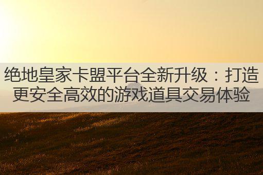 绝地皇家卡盟平台全新升级：打造更安全高效的游戏道具交易体验