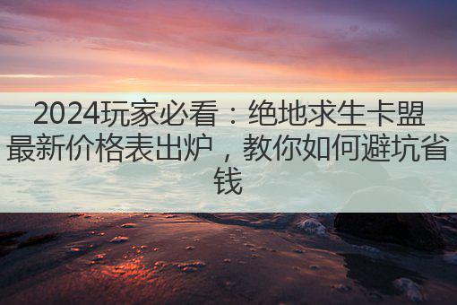 2024玩家必看:绝地求生卡盟最新价格表出炉,教你如何避坑省钱