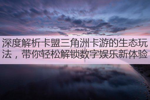 深度解析卡盟三角洲卡游的生态玩法,带你轻松解锁数字娱乐新体验