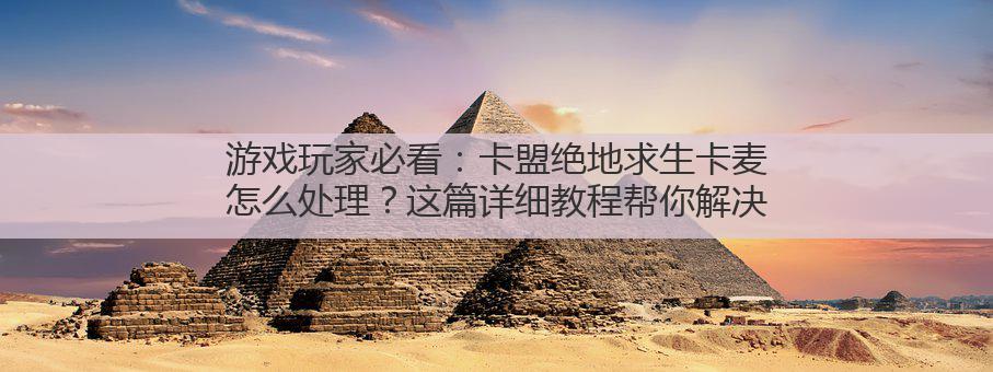 游戏玩家必看：卡盟绝地求生卡麦怎么处理？这篇详细教程帮你解决