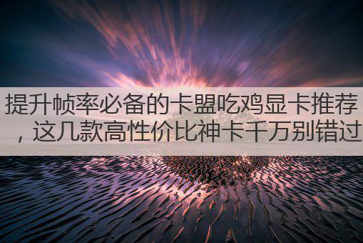 提升帧率必备的卡盟吃鸡显卡推荐,这几款高性价比神卡千万别错过