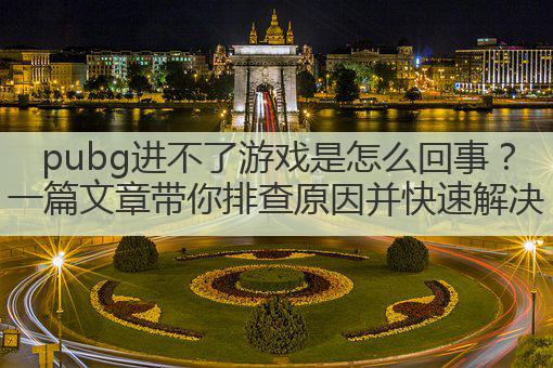 pubg进不了游戏是怎么回事？一篇文章带你排查原因并快速解决