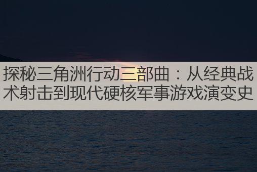 探秘三角洲行动三部曲:从经典战术射击到现代硬核军事游戏演变史