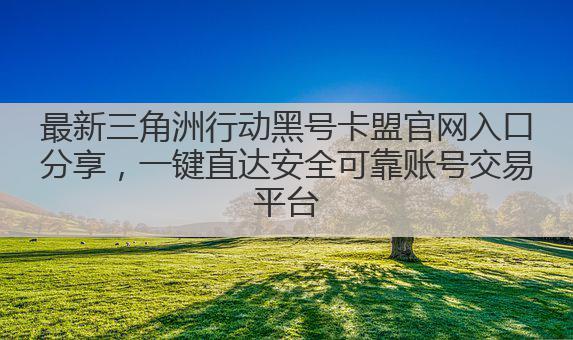 最新三角洲行动黑号卡盟官网入口分享,一键直达安全可靠账号交易平台