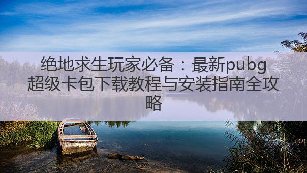 绝地求生玩家必备:最新pubg超级卡包下载教程与安装指南全攻略