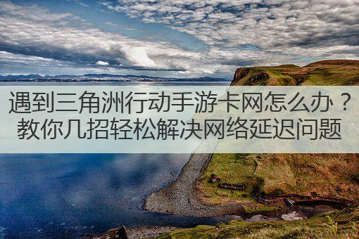 遇到三角洲行动手游卡网怎么办?教你几招轻松解决网络延迟问题