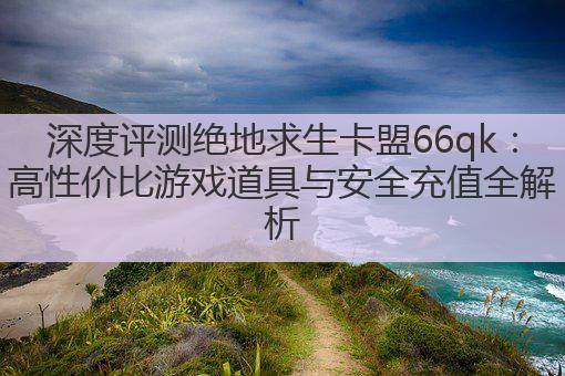 深度评测绝地求生卡盟66qk：高性价比游戏道具与安全充值全解析