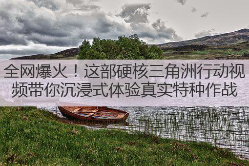 全网爆火!这部硬核三角洲行动视频带你沉浸式体验真实特种作战