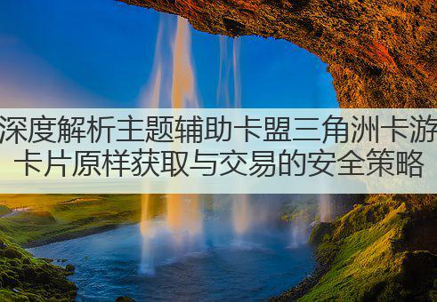 深度解析主题辅助卡盟三角洲卡游卡片原样获取与交易的安全策略