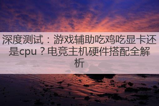 深度测试:游戏辅助吃鸡吃显卡还是cpu?电竞主机硬件搭配全解析