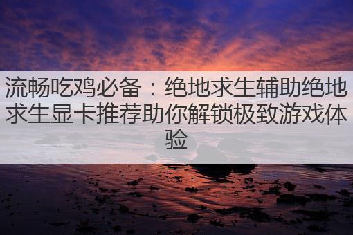 流畅吃鸡必备:绝地求生辅助绝地求生显卡推荐助你解锁极致游戏体验
